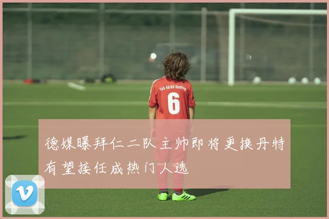 德媒曝拜仁二队主帅即将更换丹特有望接任成热门人选