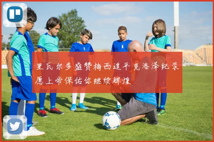 里瓦尔多盛赞梅西追平克洛泽纪录愿上帝保佑你继续辉煌