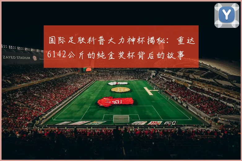 国际足联科普大力神杯揭秘：重达6142公斤的纯金奖杯背后的故事