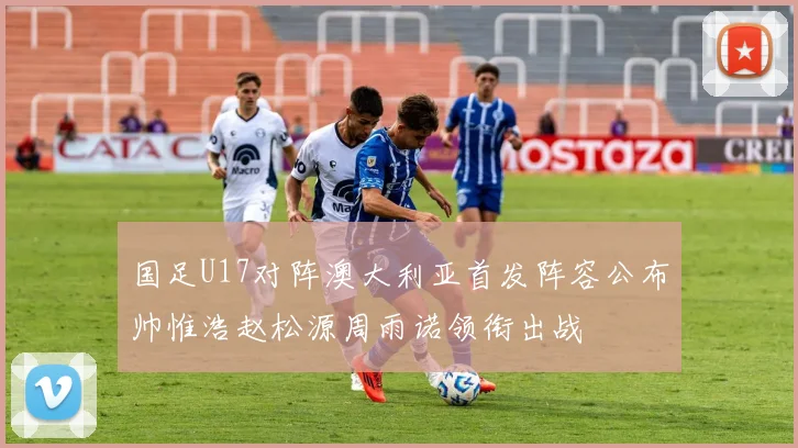 国足U17对阵澳大利亚首发阵容公布帅惟浩赵松源周雨诺领衔出战