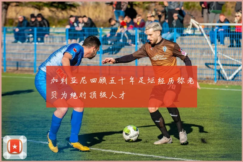 加利亚尼回顾五十年足坛经历称老贝为绝对顶级人才