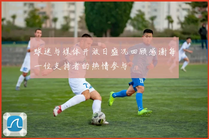 球迷与媒体开放日盛况回顾感谢每一位支持者的热情参与