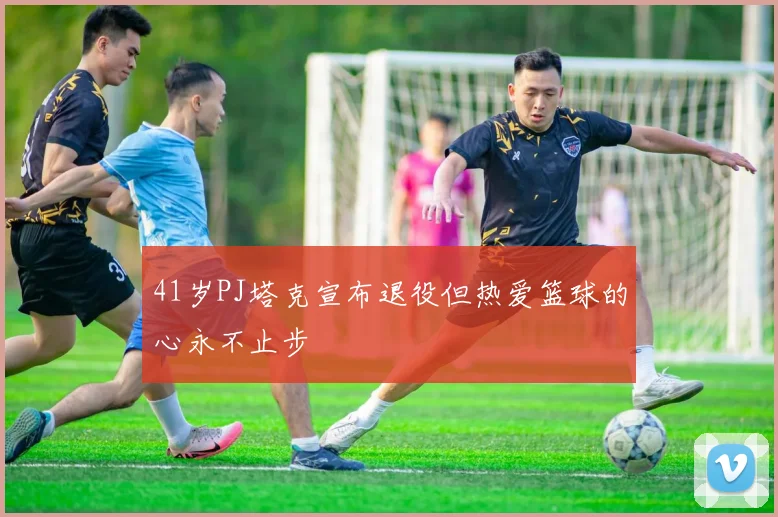 41岁PJ塔克宣布退役但热爱篮球的心永不止步