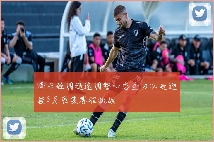 泽卡强调迅速调整心态全力以赴迎接5月密集赛程挑战