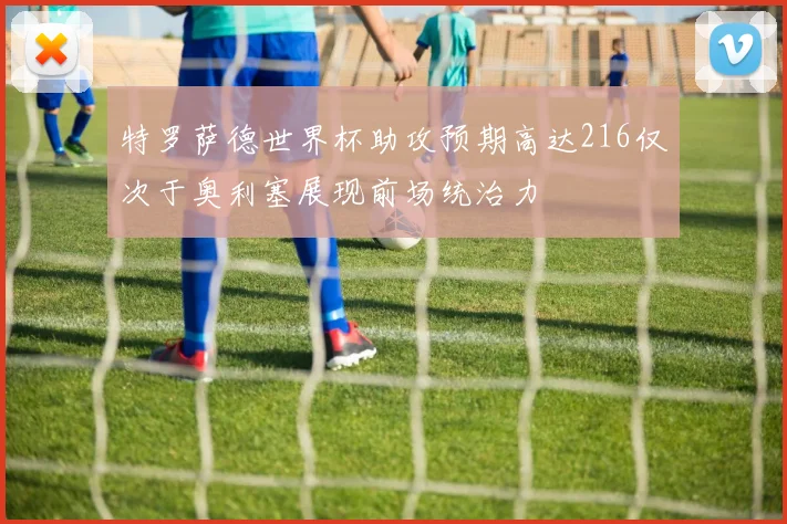 特罗萨德世界杯助攻预期高达216仅次于奥利塞展现前场统治力