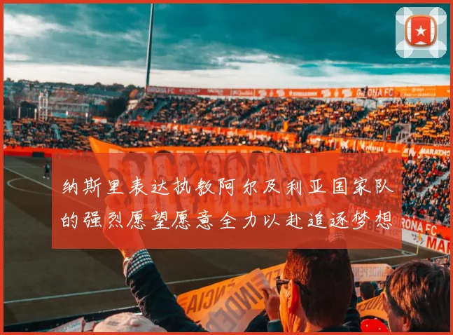 纳斯里表达执教阿尔及利亚国家队的强烈愿望愿意全力以赴追逐梦想
