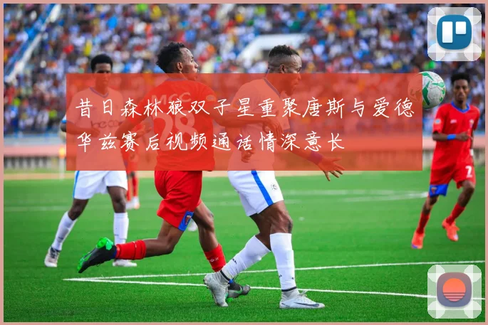 昔日森林狼双子星重聚唐斯与爱德华兹赛后视频通话情深意长