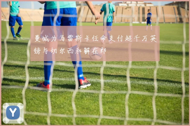 曼城为马雷斯卡任命支付超千万英镑与切尔西和解在即