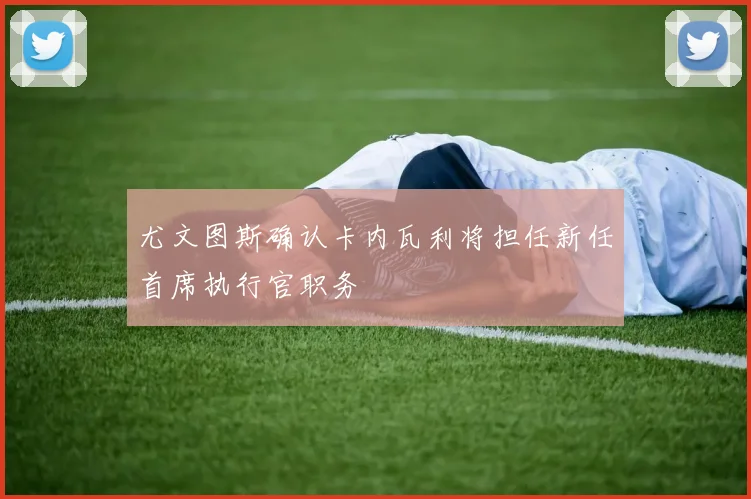 尤文图斯确认卡内瓦利将担任新任首席执行官职务