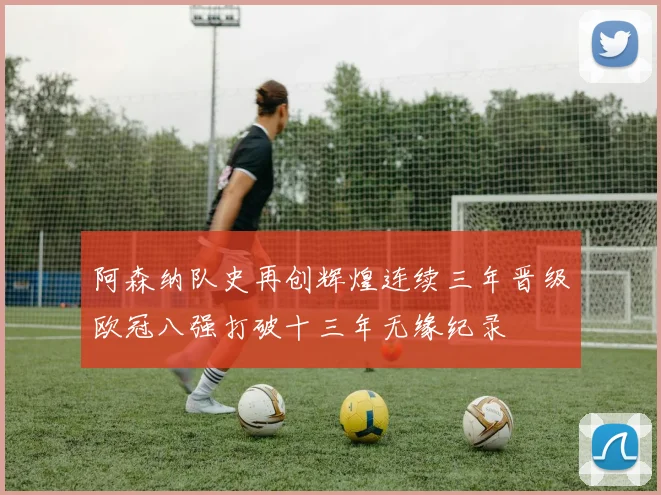 阿森纳队史再创辉煌连续三年晋级欧冠八强打破十三年无缘纪录