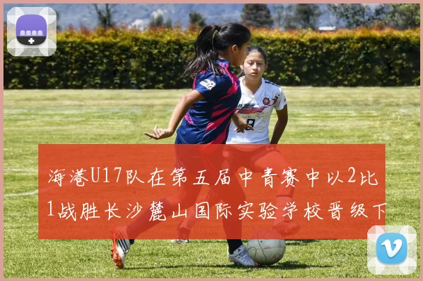 海港U17队在第五届中青赛中以2比1战胜长沙麓山国际实验学校晋级下一轮