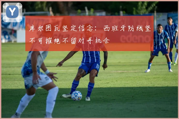库尔图瓦坚定信念：西班牙防线坚不可摧绝不留对手机会