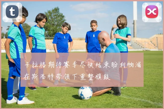 卡拉格期待赛季尽快结束盼利物浦在斯洛特带领下重整旗鼓