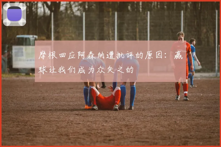 摩根回应阿森纳遭批评的原因：赢球让我们成为众矢之的