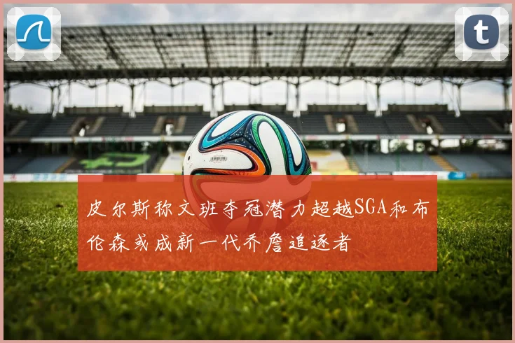 皮尔斯称文班夺冠潜力超越SGA和布伦森或成新一代乔詹追逐者